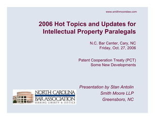 www.smithmoorelaw.com



2006 Hot Topics and Updates for
 Intellectual Property Paralegals
                   N.C. Bar Center, Cary, NC
                        Friday, Oct. 27, 2006


             Patent Cooperation Treaty (PCT)
                    Some New Developments




             Presentation by Stan Antolin
                        Smith Moore LLP
                         Greensboro, NC
 