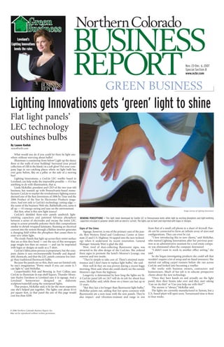 Loveland’s
 Lighting Innovations
    bends the rules



                                                                                                                                                                                Nov. 23-Dec. 6, 2007
                                                                                                                                                                                Special Section B
                                                                                                                                                                                www.ncbr.com



                                                                                             GREEN BUSINESS
Lighting Innovations gets ‘green’ light to shine
Flat light panels’
LEC technology
outshines bulbs
By Luanne Kadlub
news@ncbr.com

    What would you do if you could let there be light any-
where without worrying about bulbs?
    Illuminate a countertop from below? Light up the dance
floor or the walls of your building? Surround your prized
collection of (fill in the blank) in a soft glow? Put your com-
pany logo in eye-catching places where no light bulb has
ever gone before, like on a pillar or the side of a moving
bus?
    Lighting Innovations, a CeeLite LEC reseller based in
Loveland, can help make the impossible possible — if it has
anything to do with illumination, that is.
    Linda McKellar, president and CEO of the two-year-old
business, has teamed up with Pennsylvania-based manu-
facturer CeeLite to market the revolutionary lighting source
deemed one of the Best Inventions of 2006 by Time and the
2006 Product of the Year by Electronics Products maga-
zines. And not only is CeeLite’s technology cutting edge —
the name of the business’ Web site, flatlitebulb.com, sums it
all up — it’s energy-saving and easy on the environment.
                                                                                                                                                                              Image courtesy of Lighting Innovations
    But first, what is this new light source?
    CeeLite’s shielded three-wire panels sandwich light-
emitting capacitors and patented Sylvania phosphors                BENDING PERCEPTIONS — This light sheet developed by Ceelite LEC in Pennsylvania emits white light by exciting phosphors and light-emitting
between a series of electrodes and encase the entire LEC           capacitors encased in polymer sheets with an electric current. The lights can be bent and imprinted with logos or designs.
setup in screen-printable polymer thick-film compositions
similar to shrink-wrapped laminates. Running an electrical
                                                                                                                                         from that of a small cell phone to a sheet of drywall. Pan-
                                                                   Signs of the times
current into the system through a flatline inverter generates
                                                                                                                                         els can be connected to form an infinite array of sizes and
                                                                       Signage, however, is one of the primary uses of the pan-
a changing field within the phosphors that causes them to
                                                                                                                                         configurations. They can even be cut.
                                                                   els. Best Western Hotel and Conference Center at Inter-
emit very white light.
                                                                                                                                             “I love introducing this to new clients,” said McKellar,
                                                                   state 25 and U.S. Highway 34 tapped into the new technol-
    The result: Panels that light up across their entire surface
                                                                                                                                         who started Lighting Innovations after her previous posi-
                                                                   ogy when it underwent its recent renovation. General
that are so thin they bend — one the size of this newspaper
                                                                                                                                         tion as an administrative assistant for a real estate compa-
                                                                   Manager Amanda West is glad she did.
page weighs less than six ounces — and can be imprinted
                                                                                                                                         ny was eliminated when the company downsized.
                                                                       West, tired of dust-collecting fluorescent signs, was
with logos or designs as easily as a T-shirt.
                                                                                                                                             “I didn’t want to work in another office setting,” she
                                                                   attracted to the slim design of the CeeLites. She ordered
    CeeLite’s fabrication process is proprietary, but the com-
                                                                                                                                         said.
                                                                   three signs to promote the hotel’s Monroe’s Lounge, one
pany claims it uses environmentally friendly and degrad-
                                                                                                                                             So she began investigating products she could sell that
                                                                   exterior and two inside.
able chemicals, and that the LEC panels consume less ener-
                                                                                                                                         wouldn’t require a lot of setup and on-hand inventory. She
gy than traditional fluorescent bulbs.                                 “They’re simple to take care of. There’s minimal main-
                                                                                                                                         started out selling carpet runners before she ran across
    Because the panels are so thin, their uses are limited only    tenance and I don’t have to replace light bulbs,” she said.
                                                                                                                                         CeeLite and looked into becoming a reseller.
by one’s imagination. “Pretty much if you can create it, I             How well lit they are was proven during a recent foggy
can light it,” said McKellar.                                                                                                                She works with business owners, contractors and
                                                                   morning, West said, when she could clearly see the outside
    CooperSmith’s Pub and Brewing in Fort Collins uses                                                                                   homeowners. Much of her job is to educate prospective
                                                                   Monroe’s sign from the highway.
CeeLite to illuminate its top-shelf liquors. Thunder Moun-                                                                               clients about the new technology.
                                                                       Longevity is determined by how long the lights are lit.
tain Harley Davidson in Loveland uses it in signage. And a                                                                                   “Once they have hands on and actually see the light
                                                                   A CeeLite panel left on 24/7 will do its job for about four
Loveland        homeowner        designed       an     elaborate                                                                         panel, then their brains take over and they start asking
                                                                   years, McKellar said, while those on a timer can last up to
sculpture/waterfall using the waterproof lights.                                                                                         ‘Can we do this?’ or ‘Can you help me with this?’”
                                                                   15 years.
    That project, McKellar said, is by far the most expensive                                                                                The answer is “always,” McKellar said.
                                                                       “But they last a lot longer than fluorescent light bulbs,”
one she’s helped put together. The lights cost about $114                                                                                    The lights are currently manufactured in Taiwan, but a
                                                                   McKellar points out, adding that hot spots common with
per square foot, so that panel the size of this page would                                                                               U.S.-based plant will open soon. Turnaround time is three
                                                                   fluorescents are a non-issue with the new panels. They’re
cost less than $200.                                                                                                                     to four weeks.
                                                                   also impact- and vibration-resistant and range in size



© 2006 Northern Colorado Business Report, Inc.
May not be reproduced without written permission.
 