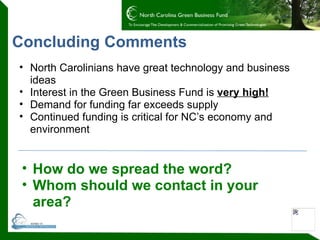 Concluding Comments North Carolinians have great technology and business ideas  Interest in the Green Business Fund is  very high! Demand for funding far exceeds supply  Continued funding is critical for NC’s economy and environment How do we spread the word? Whom should we contact in your area? 