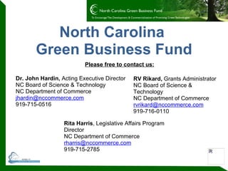 North Carolina  Green Business Fund Dr. John Hardin,  Acting Executive Director NC Board of Science & Technology NC Department of Commerce [email_address]   919-715-0516 Rita Harris , Legislative Affairs Program Director NC Department of Commerce [email_address] 919-715-2785  RV Rikard,  Grants Administrator NC Board of Science & Technology NC Department of Commerce [email_address] 919-716-0110 Please free to contact us: 