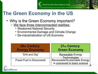 The Green Economy in the US Why is the Green Economy important? We face three interconnected realities: Weakened National Security Environmental Damage and Climate Change De-industrialization of US Economy  20 th  Century  Energy Economy “ Drill and Dig” Fossil Fuel is Discovered 21 st  Century  Green Economy Renewable  Energy Technologies Renewable/Sustainable Energy is  conceived in basic science 