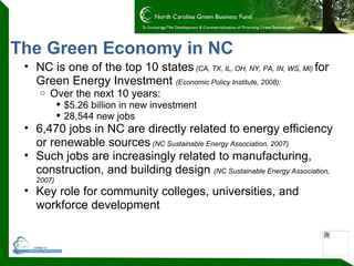 The Green Economy in NC NC is one of the top 10 states   (CA, TX, IL, OH, NY, PA, IN, WS, MI)  for Green Energy Investment  (Economic Policy Institute, 2008): Over the next 10 years: $5.26 billion in new investment 28,544 new jobs 6,470 jobs in NC are directly related to energy efficiency or renewable sources   (NC Sustainable Energy Association, 2007) Such jobs are increasingly related to manufacturing, construction, and building design  (NC Sustainable Energy Association, 2007) Key role for community colleges, universities, and workforce development 