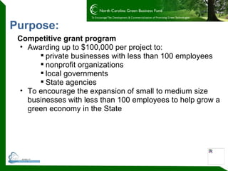 Purpose: Competitive grant program Awarding up to $100,000 per project to: private businesses with less than 100 employees nonprofit organizations local governments State agencies To encourage the expansion of small to medium size businesses with less than 100 employees to help grow a green economy in the State 