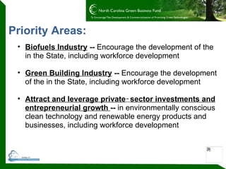 Priority Areas: Biofuels Industry  --  Encourage the development of the in the State, including workforce development Green Building Industry  --  Encourage the development of the in the State, including workforce development Attract and leverage private ‑ sector investments and entrepreneurial growth  --  in environmentally conscious clean technology and renewable energy products and businesses, including workforce development 