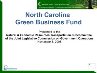 North Carolina  Green Business Fund Presented to the Natural & Economic Resources/Transportation Subcommittee  of the Joint Legislative Commission on Government Operations November 5, 2008 