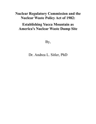 Nuclear Regulatory Commission and the
  Nuclear Waste Policy Act of 1982:
  Establishing Yucca Mountain as
 America's Nuclear Waste Dump Site


                 By,


       Dr. Andrea L. Sitler, PhD
 