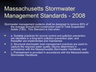Massachusetts Stormwater Management Standards - 2008  Stormwater management systems shall be designed to remove 80% of the average annual post-construction load of Total Suspended Solids (TSS).  This Standard is met when: a. Suitable practices for source control and pollution prevention are identified in a long-term pollution prevention plan, and thereafter are implemented and maintained; b. Structural stormwater best management practices are sized to capture the required water quality volume determined in accordance with the Massachusetts Stormwater Handbook; and c. Pretreatment is provided in accordance with the Massachusetts Stormwater Handbook. 