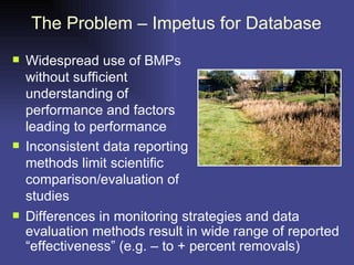 The Problem – Impetus for Database Widespread use of BMPs without sufficient understanding of performance and factors leading to performance  Inconsistent data reporting methods limit scientific comparison/evaluation of studies Differences in monitoring strategies and data evaluation methods result in wide range of reported “effectiveness” (e.g. – to + percent removals) 