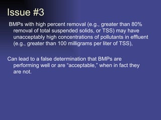 Issue #3   BMPs with high percent removal (e.g., greater than 80% removal of total suspended solids, or TSS) may have unacceptably high concentrations of pollutants in effluent (e.g., greater than 100 milligrams per liter of TSS),  Can lead to a false determination that BMPs are performing well or are “acceptable,” when in fact they are not.  