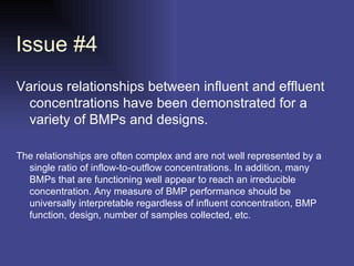 Issue #4 Various relationships between influent and effluent concentrations have been demonstrated for a variety of BMPs and designs.  The relationships are often complex and are not well represented by a single ratio of inflow-to-outflow concentrations. In addition, many BMPs that are functioning well appear to reach an irreducible concentration. Any measure of BMP performance should be universally interpretable regardless of influent concentration, BMP function, design, number of samples collected, etc.  