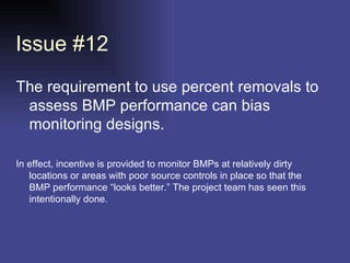 Issue #12 The requirement to use percent removals to assess BMP performance can bias monitoring designs.  In effect, incentive is provided to monitor BMPs at relatively dirty locations or areas with poor source controls in place so that the BMP performance “looks better.” The project team has seen this intentionally done.  