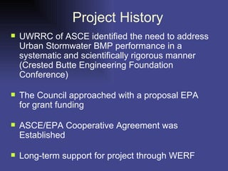Project History UWRRC of ASCE identified the need to address Urban Stormwater BMP performance in a systematic and scientifically rigorous manner (Crested Butte Engineering Foundation Conference) The Council approached with a proposal EPA for grant funding ASCE/EPA Cooperative Agreement was Established Long-term support for project through WERF 