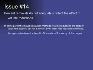 Issue #14 Percent removals do not adequately reflect the effect of volume reductions.   In some percent removal calculation methods, volume reductions are partially taken into account, but not in others. Even when load reductions are used, this approach misses the benefit of the reduced frequency of discharges.   
