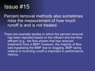 Issue #15 Percent removal methods also sometimes miss the measurement of how much runoff is and is not treated.  There are example studies in which the percent removal has been reported based on the influent and low-flow effluent (e.g., the flow stream that has received treatment) from a BMP; however, the majority of flow was bypassing the BMP due to clogging. BMP sizing relative to incoming runoff is important in performance metrics.  