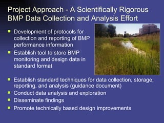 Project Approach - A Scientifically Rigorous BMP Data Collection and Analysis Effort Development of protocols for collection and reporting of BMP performance information Establish tool to store BMP monitoring and design data in standard format Establish standard techniques for data collection, storage, reporting, and analysis (guidance document) Conduct data analysis and exploration Disseminate findings Promote technically based design improvements 