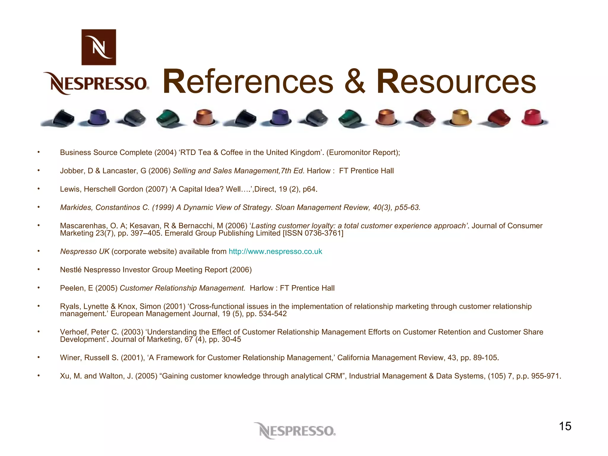 R eferences &  R esources Business Source Complete (2004) ‘RTD Tea & Coffee in the United Kingdom’. (Euromonitor Report); Jobber, D & Lancaster, G (2006)  Selling and Sales Management,7th Ed.  Harlow :  FT Prentice Hall Lewis, Herschell Gordon (2007) ‘A Capital Idea? Well….’,Direct, 19 (2), p64.  Markides, Constantinos C. (1999) A Dynamic View of Strategy. Sloan Management Review, 40(3), p55-63. Mascarenhas, O. A; Kesavan, R & Bernacchi, M (2006) ‘ Lasting customer loyalty: a total customer experience approach’ . Journal of Consumer Marketing 23(7), pp. 397–405. Emerald Group Publishing Limited [ISSN 0736-3761] Nespresso UK  (corporate website) available from  http://www.nespresso.co.uk Nestlé Nespresso Investor Group Meeting Report (2006) Peelen, E (2005)  Customer Relationship Management.  Harlow : FT Prentice Hall Ryals, Lynette & Knox, Simon (2001) ‘Cross-functional issues in the implementation of relationship marketing through customer relationship management.’ European Management Journal, 19 (5), pp. 534-542 Verhoef, Peter C. (2003) ‘Understanding the Effect of Customer Relationship Management Efforts on Customer Retention and Customer Share Development’. Journal of Marketing, 67 (4), pp. 30-45 Winer, Russell S. (2001), ‘A Framework for Customer Relationship Management,’ California Management Review, 43, pp. 89-105.  Xu, M. and Walton, J. (2005) “Gaining customer knowledge through analytical CRM”, Industrial Management & Data Systems, (105) 7, p.p. 955-971. 