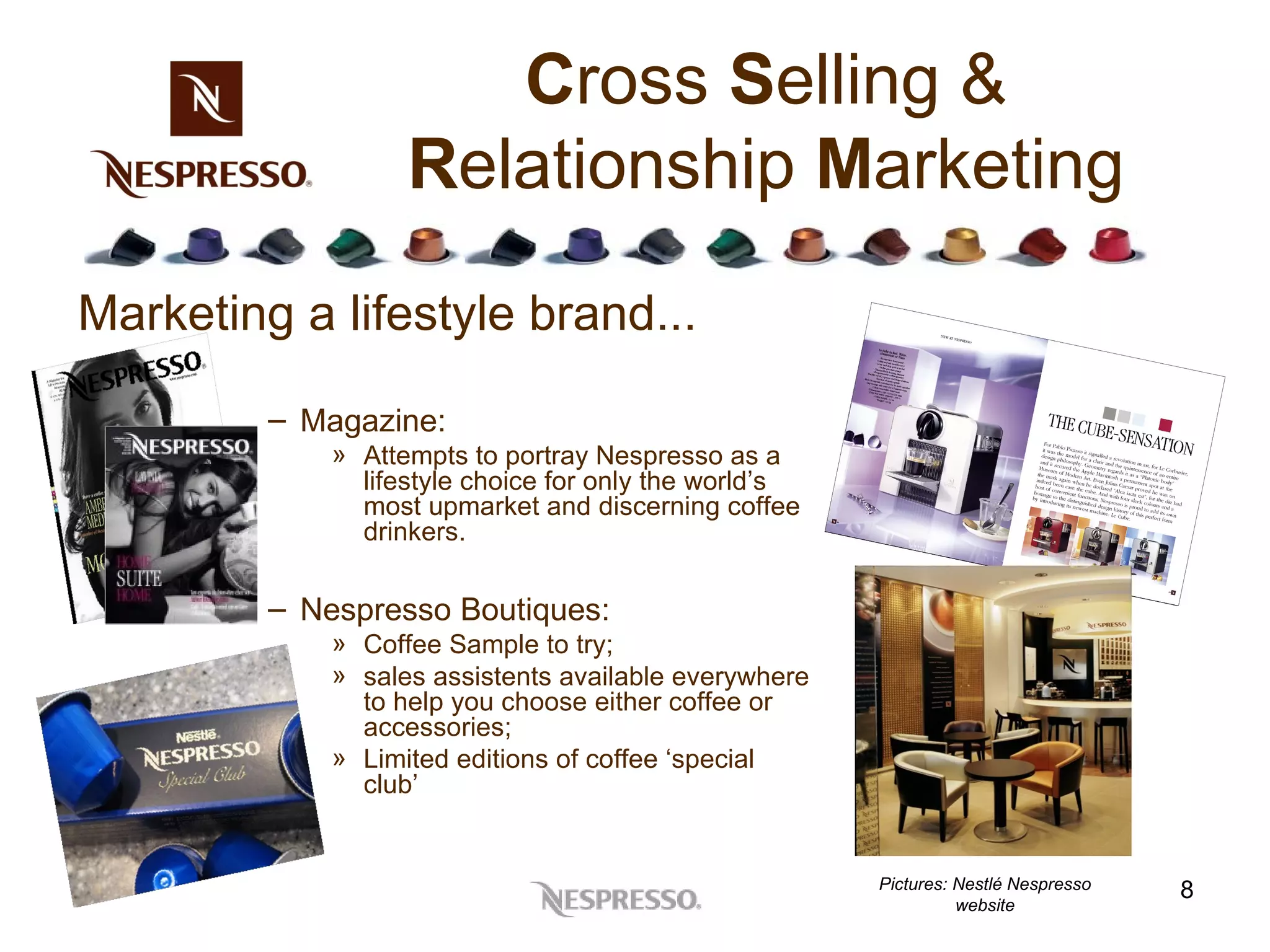 C ross  S elling &  R elationship  M arketing Marketing a lifestyle brand...  Magazine: Attempts to portray Nespresso as a lifestyle choice for only the world’s most upmarket and discerning coffee drinkers. Nespresso Boutiques: Coffee Sample to try;  sales assistents available everywhere to help you choose either coffee or accessories; Limited editions of coffee ‘special club’ Pictures:  Nestlé Nespresso website 