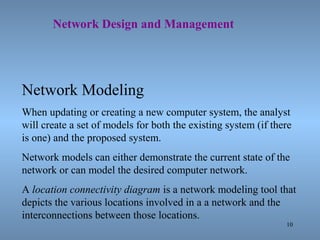 10
Network Design and Management
Network Modeling
When updating or creating a new computer system, the analyst
will create a set of models for both the existing system (if there
is one) and the proposed system.
Network models can either demonstrate the current state of the
network or can model the desired computer network.
A location connectivity diagram is a network modeling tool that
depicts the various locations involved in a a network and the
interconnections between those locations.
 