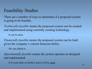 14
Feasibility Studies
There are a number of ways to determine if a proposed system
is going to be feasible.
Technically feasible means the proposed system can be created
and implemented using currently existing technology.
It can be done.
Financially feasible means the proposed system can be built
given the company’s current financial ability.
We can afford it.
Operationally feasible means the system operates as designed
and implemented.
It’ll work after we build it and it will be used.
 