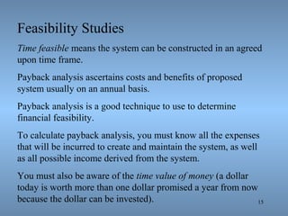 15
Feasibility Studies
Time feasible means the system can be constructed in an agreed
upon time frame.
Payback analysis ascertains costs and benefits of proposed
system usually on an annual basis.
Payback analysis is a good technique to use to determine
financial feasibility.
To calculate payback analysis, you must know all the expenses
that will be incurred to create and maintain the system, as well
as all possible income derived from the system.
You must also be aware of the time value of money (a dollar
today is worth more than one dollar promised a year from now
because the dollar can be invested).
 