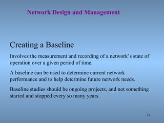 21
Network Design and Management
Creating a Baseline
Involves the measurement and recording of a network’s state of
operation over a given period of time.
A baseline can be used to determine current network
performance and to help determine future network needs.
Baseline studies should be ongoing projects, and not something
started and stopped every so many years.
 