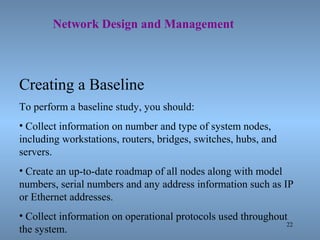 22
Network Design and Management
Creating a Baseline
To perform a baseline study, you should:
• Collect information on number and type of system nodes,
including workstations, routers, bridges, switches, hubs, and
servers.
• Create an up-to-date roadmap of all nodes along with model
numbers, serial numbers and any address information such as IP
or Ethernet addresses.
• Collect information on operational protocols used throughout
the system.
 