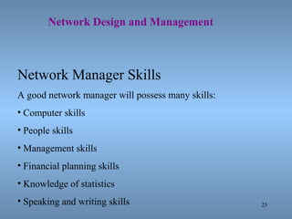 25
Network Design and Management
Network Manager Skills
A good network manager will possess many skills:
• Computer skills
• People skills
• Management skills
• Financial planning skills
• Knowledge of statistics
• Speaking and writing skills
 