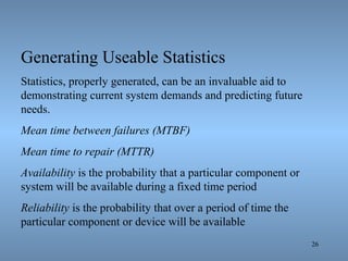 26
Generating Useable Statistics
Statistics, properly generated, can be an invaluable aid to
demonstrating current system demands and predicting future
needs.
Mean time between failures (MTBF)
Mean time to repair (MTTR)
Availability is the probability that a particular component or
system will be available during a fixed time period
Reliability is the probability that over a period of time the
particular component or device will be available
 