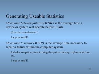 27
Generating Useable Statistics
Mean time between failures (MTBF) is the average time a
device or system will operate before it fails.
(from the manufacturer!)
Large or small?
Mean time to repair (MTTR) is the average time necessary to
repair a failure within the computer system.
Includes swap time, time to bring the system back up, replacement time,
etc.
Large or small?
 