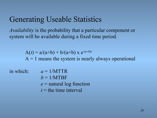 28
Generating Useable Statistics
Availability is the probability that a particular component or
system will be available during a fixed time period.
A(t) = a/(a+b) + b/(a+b) x e-(a+b)t
A = 1 means the system is nearly always operational
in which: a = 1/MTTR
b = 1/MTBF
e = natural log function
t = the time interval
 