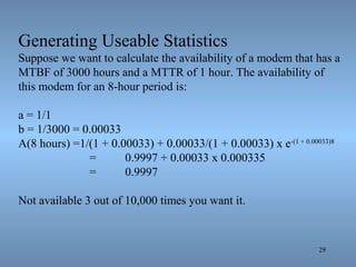 29
Generating Useable Statistics
Suppose we want to calculate the availability of a modem that has a
MTBF of 3000 hours and a MTTR of 1 hour. The availability of
this modem for an 8-hour period is:
a = 1/1
b = 1/3000 = 0.00033
A(8 hours) =1/(1 + 0.00033) + 0.00033/(1 + 0.00033) x e-(1 + 0.00033)8
= 0.9997 + 0.00033 x 0.000335
= 0.9997
Not available 3 out of 10,000 times you want it.
 