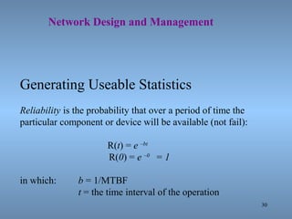 30
Network Design and Management
Generating Useable Statistics
Reliability is the probability that over a period of time the
particular component or device will be available (not fail):
R(t) = e –bt
R(0) = e –0
= 1
in which: b = 1/MTBF
t = the time interval of the operation
 