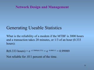 31
Network Design and Management
Generating Useable Statistics
What is the reliability of a modem if the MTBF is 3000 hours
and a transaction takes 20 minutes, or 1/3 of an hour (0.333
hours):
R(0.333 hours) = e -(1/3000)(0.333)
= e -0.000111
= 0.99989
Not reliable for .011 percent of the time.
 