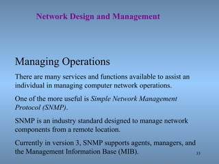 33
Network Design and Management
Managing Operations
There are many services and functions available to assist an
individual in managing computer network operations.
One of the more useful is Simple Network Management
Protocol (SNMP).
SNMP is an industry standard designed to manage network
components from a remote location.
Currently in version 3, SNMP supports agents, managers, and
the Management Information Base (MIB).
 