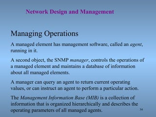 34
Network Design and Management
Managing Operations
A managed element has management software, called an agent,
running in it.
A second object, the SNMP manager, controls the operations of
a managed element and maintains a database of information
about all managed elements.
A manager can query an agent to return current operating
values, or can instruct an agent to perform a particular action.
The Management Information Base (MIB) is a collection of
information that is organized hierarchically and describes the
operating parameters of all managed agents.
 