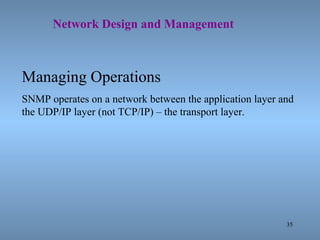 35
Network Design and Management
Managing Operations
SNMP operates on a network between the application layer and
the UDP/IP layer (not TCP/IP) – the transport layer.
 