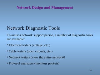 36
Network Design and Management
Network Diagnostic Tools
To assist a network support person, a number of diagnostic tools
are available:
• Electrical testers (voltage, etc.)
• Cable testers (open circuits, etc.)
• Network testers (view the entire network0
• Protocol analyzers (monitors packets)
 