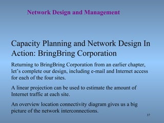 37
Network Design and Management
Capacity Planning and Network Design In
Action: BringBring Corporation
Returning to BringBring Corporation from an earlier chapter,
let’s complete our design, including e-mail and Internet access
for each of the four sites.
A linear projection can be used to estimate the amount of
Internet traffic at each site.
An overview location connectivity diagram gives us a big
picture of the network interconnections.
 