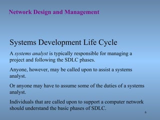 6
Network Design and Management
Systems Development Life Cycle
A systems analyst is typically responsible for managing a
project and following the SDLC phases.
Anyone, however, may be called upon to assist a systems
analyst.
Or anyone may have to assume some of the duties of a systems
analyst.
Individuals that are called upon to support a computer network
should understand the basic phases of SDLC.
 