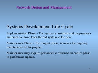 8
Network Design and Management
Systems Development Life Cycle
Implementation Phase - The system is installed and preparations
are made to move from the old system to the new.
Maintenance Phase - The longest phase, involves the ongoing
maintenance of the project.
Maintenance may require personnel to return to an earlier phase
to perform an update.
 