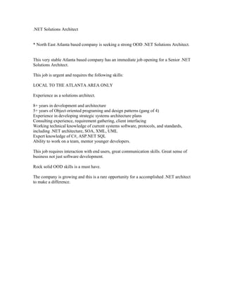 .NET Solutions Architect
* North East Atlanta based company is seeking a strong OOD .NET Solutions Architect.
This very stable Atlanta based company has an immediate job opening for a Senior .NET
Solutions Architect.
This job is urgent and requires the following skills:
LOCAL TO THE ATLANTA AREA ONLY
Experience as a solutions architect.
8+ years in development and architecture
5+ years of Object oriented programing and design patterns (gang of 4)
Experience in developing strategic systems architecture plans
Consulting experience, requirement gathering, client interfacing
Working technical knowledge of current systems software, protocols, and standards,
including .NET architecture, SOA, XML, UML
Expert knowledge of C#, ASP.NET SQL
Ability to work on a team, mentor younger developers.
This job requires interaction with end users, great communication skills. Great sense of
business not just software development.
Rock solid OOD skills is a must have.
The company is growing and this is a rare opportunity for a accomplished .NET architect
to make a difference.
 