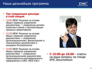 Наша дальнейшая программа Три следующих доклада  в этой секции 13:00   NEW ! Решение на основе общих сервисов управления документами — управление делами клиентов в банке и автоматизация процесса кредитования 13:30   NEW ! Решение на основе общих сервисов управления документами — управление организационными, финансовыми и техническими документами в концерне Росэнергоатом 14:00   NEW ! Решение на основе общих сервисов управления документами — управление организационными документами территориально-распределенного предприятия в ОАО «ФСК ЕЭС» С 15:00 до 16:00  – ответы на ваши вопросы на стенде  EMC Documentum 