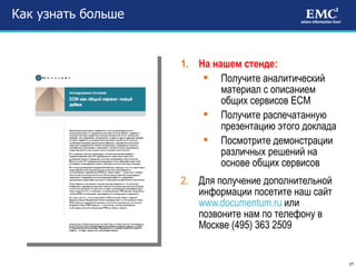 Как узнать больше На нашем стенде: Получите аналитический материал с описанием общих сервисов ЕСМ  Получите распечатанную презентацию этого доклада Посмотрите демонстрации различных решений на основе общих сервисов Для получение дополнительной информации посетите наш сайт  www.documentum.ru   или позвоните нам по телефону в Москве  ( 495 )  363 2509 