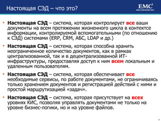Настоящая СЭД – что это? Настоящая СЭД  – система, которая контролирует  все  ваши документы на всем протяжении жизненного цикла в контектсе информации, контролируемой вспомогательными (по отношению к СЭД) системами ( ERP, CRM,  АБС,  LDAP  и др.) Настоящая СЭД  – система, которая способна хранить неограниченное количество документов, как в рамках централизованной, так и в децентрализованной ИТ-инфраструктуры, предоставляя доступ к ним  всем  локальным и удаленным пользователям. Настоящая СЭД  – система, которая обеспечивает  все   необходимые сервисы, по работе документами, не ограничиваясь только хранением документов и регистрацией действий с ними и простой маршрутизацией «задач». Настоящая СЭД  – система, которая присутствует на  всех  уровнях КИС, позволяя управлять документами не только на уровне бизнес-логики, но и на уровне файлов. 
