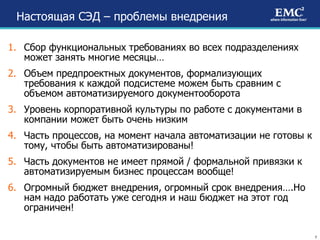 Настоящая СЭД – проблемы внедрения Сбор функциональных требованиях во всех подразделениях может занять многие месяцы… Объем предпроектных документов, формализующих требования к каждой подсистеме можем быть сравним с объемом автоматизируемого документооборота Уровень корпоративной культуры по работе с документами в компании может быть очень низким Часть процессов, на момент начала автоматизации не готовы к тому, чтобы быть автоматизированы! Часть документов не имеет прямой / формальной привязки к автоматизируемым бизнес процессам вообще! Огромный бюджет внедрения, огромный срок внедрения….Но нам надо работать уже сегодня и наш бюджет на этот год ограничен! 