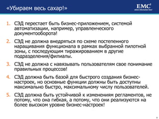 «Убираем весь сахар!»  СЭД перестает быть бизнес-приложением, системой автоматизации, например, управленческого документооборота!  СЭД не должна внедряться по схеме постепенного наращивания функционала в рамках выбранной пилотной зоны, с последующим тиражированием в другие подразделения/филиалы.  СЭД не должна с навязывать пользователям свое понимание правильных процессов! СЭД должна быть базой для быстрого создания бизнес-настроек, но основные функции должны быть доступны максимально быстро, максимальному числу пользователей. СЭД должна быть устойчивой к изменениям регламентов, не потому, что она гибкая, а потому, что они реализуются на более высоком уровне бизнес-настроек! 