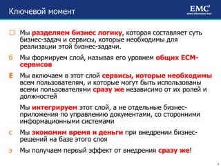 Ключевой момент Мы  разделяем бизнес логику , которая составляет суть бизнес-задач и сервисы, которые необходимы для реализации этой бизнес-задачи. Мы формируем слой, называя его уровнем  общих ЕСМ-сервисов Мы включаем в этот слой  сервисы, которые необходимы  всем пользователям, и которые могут быть использованы всеми пользователями  сразу же  независимо от их ролей и должностей Мы  интегрируем  этот слой, а не отдельные бизнес- приложения по управлению документами, со сторонними информационными системами Мы  экономим время и деньги  при внедрении бизнес-решений на базе этого слоя Мы получаем первый эффект от внедрения  сразу же ! 