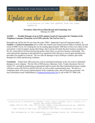 A collection of news and updates from the legal
                          community

                      Newsletter: Data Privacy/Data Breach and Technology Law
                                           February 23, 2009

ALERT:      Possible Damages of up to $2M Against Carnival Corporation for Violation of the
Telephone Consumer Protection Act of 1991 (aka the “Do Not Fax Law”).

Remember the old Do Not Fax law from the early 1990s? Apparently Carnival Corporation didn’t. In
Gottlieb v. Carnival Corporation, 04-civ-4202, the Federal court found Carnival liable to Gottlieb, the sole
owner of SMG Travel, for violating the Act by sending approximately 1400 faxes to him over a three to four
year period. Carnival argued, among other things, that it actions fell under the prior business exception to
the Act, which allows for faxes between the parties where there is a previous business relationship. The
court rejected this argument as the plaintiff never registered with Carnival as a travel agent and had never
provided a fax number to Carnival. The Act calls for damages of up to $500 per violation, plus treble
damages for willful and knowing violations.

Conclusion: Simple back office processes such as automated marketing via fax can result in substantial
damages to your company. The law firm of DiFrancesco, Bateman, Coley, Yospin, Kunzman, Davis &
Lehrer, P.C. can help by performing an operational audit to ensure that these automated processes comply
with laws such as Do Not Fax and Do Not Call, as well as other communication laws. We deliver a
compliance plan, will oversee implementation of the compliance plan, and will train key personnel. For
more information email Todd Ruback at Truback@newjerseylaw.net or call at 908-757-7800 x196.




  A publication of DiFrancesco, Bateman, Coley, Yospin, Kunzman, Davis & Lehrer, P.C.,
                              Warren, New Jersey 07059-5686
    PHONE: 908-757-7800 FAX: 908-757-8039 EMAIL: Truback@newjerseylaw.net WEBSITE:
                                   www.newjerseylaw.net
       Other offices in New York, Los Angeles, Boca Raton, Philadelphia and London

     The information in this newsletter is intended solely for informational
                                    purposes.
 