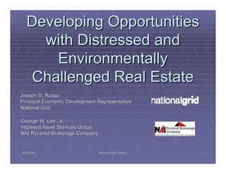 Developing Opportunities
    with Distressed and
      Environmentally
  Challenged Real Estate
Joseph D. Russo
Principal Economic Development Representative
National Grid

George W. Lee, Jr.
Impaired Asset Services Group
NAI Pyramid Brokerage Company


8/28/2006                       National Grid Transco   1
 