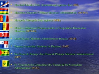 Marshall Islands (USA) (International registries Inc)   (IRI) Mauritius (Mauritius Offshore Business Administration)   (MOBA) Mongolia (Mongolia Ship registry)   (MSR) Moldova ( Ministerul Transporturilor şi Gospodăriei Drumurilor Moldova)   (MTGD) North Korea (Maritime Administration Bureau)   (MAB) Panama (Autoridad Maritime de Panama)   (AMP) Sao Tome & Principe (Sao Tome & Principe Maritime Administration)   (STP) St. Vincent & the Grenadines (St. Vincent & the Grenadines Administration   (SVG) 